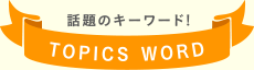 話題のキーワード! TOPICS WORD