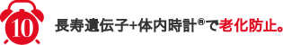 10,長寿遺伝子+体内時計®で老化防止。