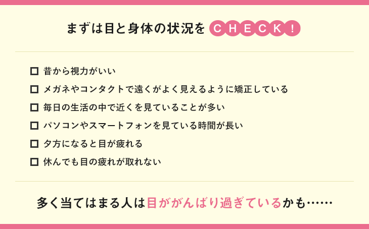まずは目と身体の状況をCHECK！昔から視力がいい メガネやコンタクトで遠くがよく見えるように矯正している 毎日の生活の中で近くを見ていることが多い パソコンやスマートフォンを見ている時間が長い 夕方になると目が疲れる 休んでも目の疲れが取れない
