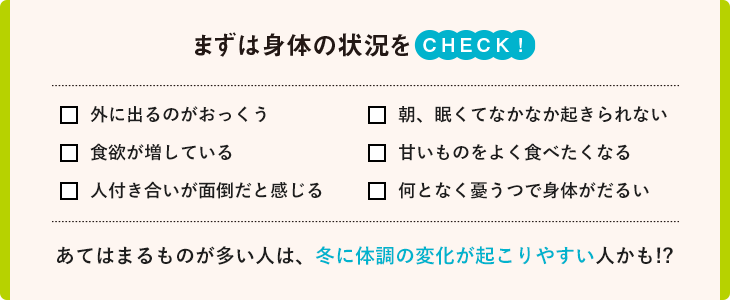 まず身体の状況をCHECK！外に出るのがおっくう　朝、眠くてなかなか起きられない　食欲が増している　甘いものをよく食べたくなる　人付き合いが面倒だと感じる　なんとなく憂うつで身体がだるい　あてはまるものが多い人は、冬に体調の変化が起こりやすい人かも！？