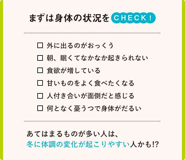 まず身体の状況をCHECK！外に出るのがおっくう　朝、眠くてなかなか起きられない　食欲が増している　甘いものをよく食べたくなる　人付き合いが面倒だと感じる　なんとなく憂うつで身体がだるい　あてはまるものが多い人は、冬に体調の変化が起こりやすい人かも！？