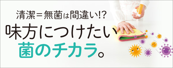 清潔＝無菌は間違い！？味方につけたい菌のチカラ。