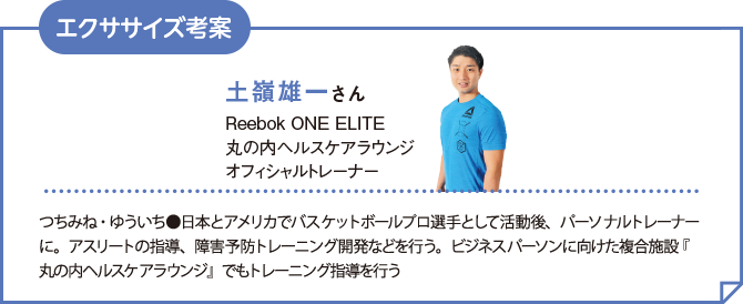 土嶺雄一さん Reebok ONE ELITE 丸の内ヘルスケアラウンジ オフィッシャルトレーナー つちみね・ゆういち●日本とアメリカでバスケットボールプロ選手として活動後、パーソナルトレーナーに。アスリートの指導、障害予防トレーニング開発などを行う。ビジネスパーソンに向けた複合施設『丸の内ヘルスケアラウンジ』でもトレーニング指導を行う