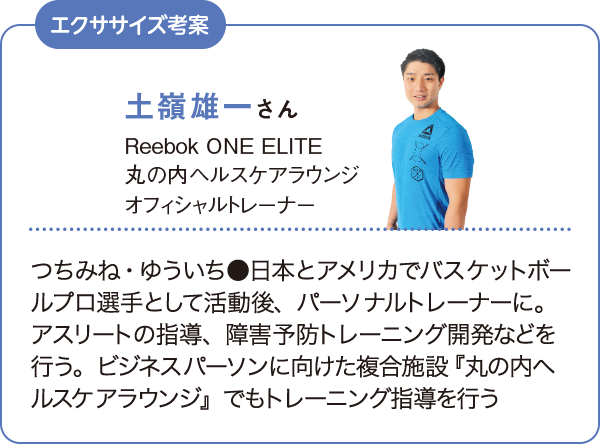 土嶺雄一さん Reebok ONE ELITE 丸の内ヘルスケアラウンジ オフィッシャルトレーナー つちみね・ゆういち●日本とアメリカでバスケットボールプロ選手として活動後、パーソナルトレーナーに。アスリートの指導、障害予防トレーニング開発などを行う。ビジネスパーソンに向けた複合施設『丸の内ヘルスケアラウンジ』でもトレーニング指導を行う