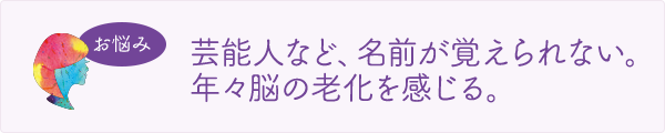 お悩み　芸能人など、名前が覚えられない。年々脳の老化を感じる。