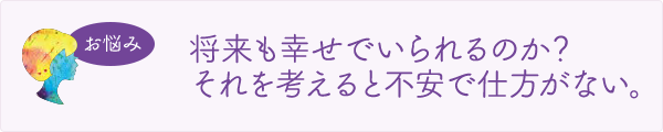 将来も幸せでいられるのか？それを考えると不安で仕方がない。