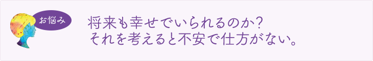 将来も幸せでいられるのか？それを考えると不安で仕方がない。