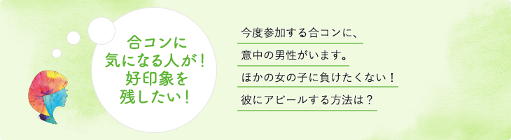 合コンに気になる人が！好印象を残したい！今度参加する合コンに、意中の男性がいます。ほかの女の子に負けたくない！彼にアピールする方法は？