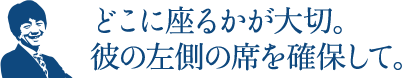 どこに座るかが大切。彼の左側の席を確保して。