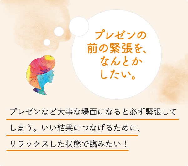 プレゼンの前の緊張を、なんとかしたい。プレゼンなど大事な場面になると必ず緊張してしまう。いい結果につなげるために、リラックスした状態で臨みたい！