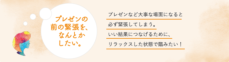 プレゼンの前の緊張を、なんとかしたい。プレゼンなど大事な場面になると必ず緊張してしまう。いい結果につなげるために、リラックスした状態で臨みたい！