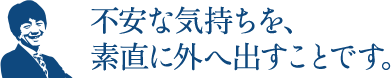 不安な気持ちを、素直に外へ出すことです。
