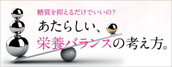 糖質を抑えるだけでいいの？あたらしい、栄養バランスの考え方。