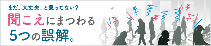 まだ、大丈夫。と思ってない？ 聞こえにまつわる５つの誤解。