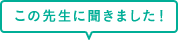 この先生に聞きました！