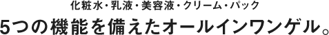 化粧水・乳液・美容液・クリーム・パック 5つの機能を備えたオールインワンゲル。