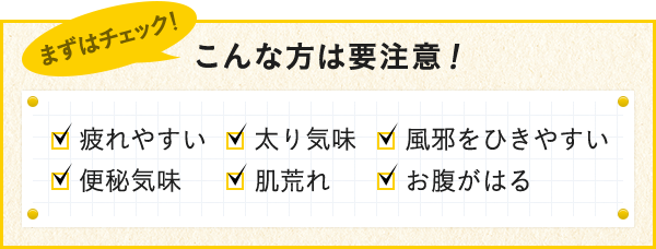 こんな方は要注意！ 疲れやすい 太り気味 風邪をひきやすい 便秘気味 肌荒れ お腹がはる