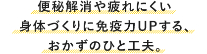 便秘解消や疲れにくい身体づくりに免疫力UPする、おかずのひと工夫。
