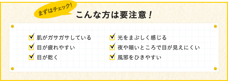 こんな方は要注意！ 肌がガサガサしている 目が疲れやすい 目が乾く 目が乾く 夜や暗いところで目が見えにくい 風邪をひきやすい