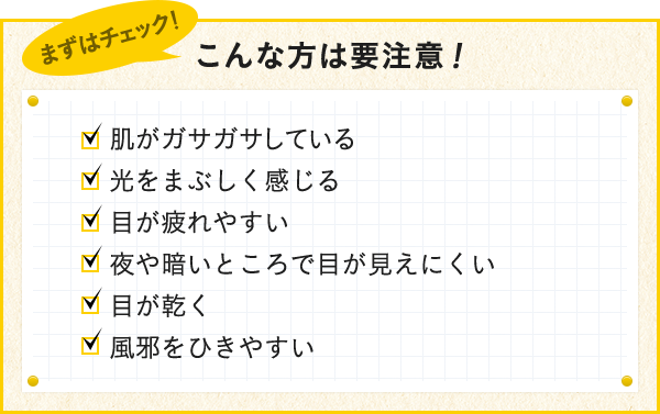 こんな方は要注意！ 肌がガサガサしている 目が疲れやすい 目が乾く 目が乾く 夜や暗いところで目が見えにくい 風邪をひきやすい