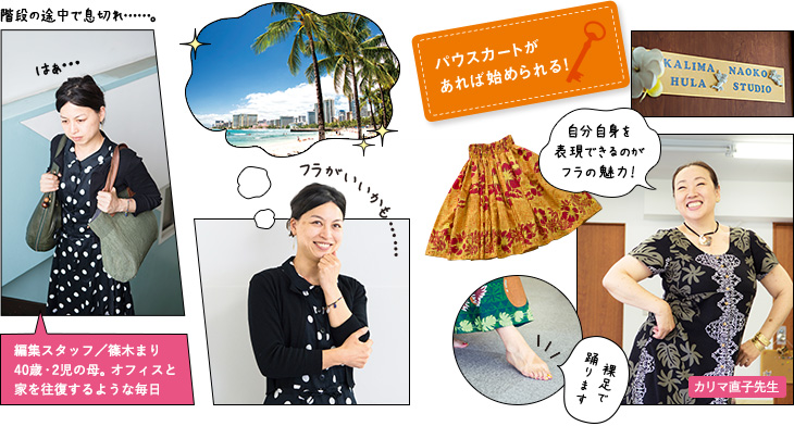 階段の途中で息切れ…。 編集スタッフ／篠木まり 40歳・2児の母。オフィスと家を往復するような毎日 パウスカートがあれば始められる！ 自分自身を表現できるのがフラの魅力！