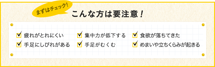 こんな方は要注意！ 疲れがとれにくい 集中力が低下する 食欲が落ちてきた 手足にしびれがある 手足がすくむ めまいや立ちくらみが起きる
