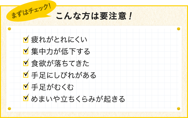 こんな方は要注意！ 疲れがとれにくい 集中力が低下する 食欲が落ちてきた 手足にしびれがある 手足がすくむ めまいや立ちくらみが起きる