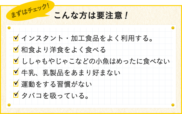 インスタント・加工食品をよく利用する。 和食より洋食をよく食べる ししゃもやじゃこなどの小魚はめったに食べない 牛乳、乳製品をあまり好まない 運動をする習慣がない タバコを吸っている。