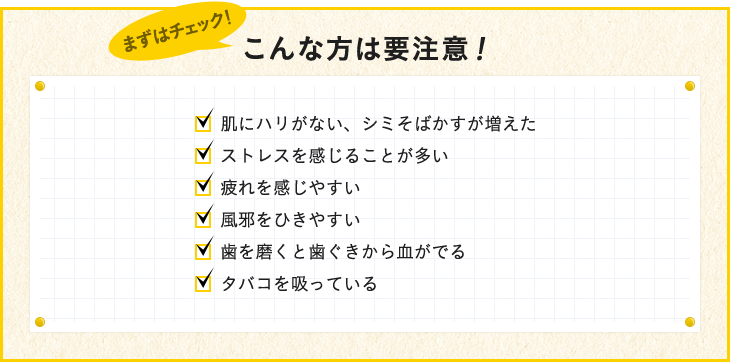 肌にハリがない、シミそばかすが増えた ストレスを感じることが多い 疲れを感じやすい、風邪をひきやすい 歯を磨くと歯ぐきから血がでる タバコを吸っている