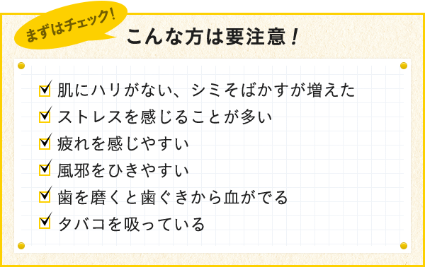 肌にハリがない、シミそばかすが増えた ストレスを感じることが多い 疲れを感じやすい、風邪をひきやすい 歯を磨くと歯ぐきから血がでる タバコを吸っている
