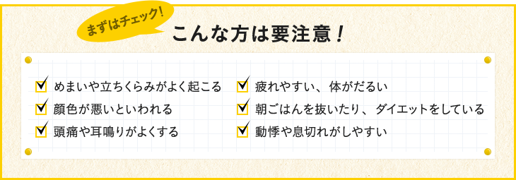 めまいや立ちくらみがよく起こる 疲れやすい、体がだるい 顔色が悪いと言われる 朝ごはんを抜いたり、ダイエットをしている 頭痛や耳鳴りがよくする 動悸や息切れがしやすい