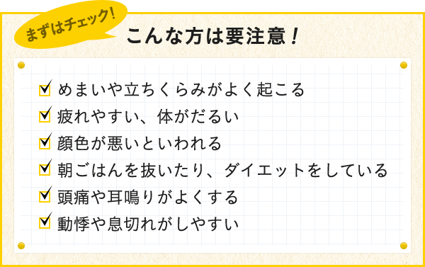 めまいや立ちくらみがよく起こる 疲れやすい、体がだるい 顔色が悪いと言われる 朝ごはんを抜いたり、ダイエットをしている 頭痛や耳鳴りがよくする 動悸や息切れがしやすい