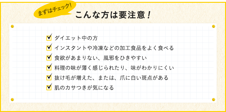 ダイエット中の方 インスタントや冷凍などの加工食品をよく食べる 食欲があまりない、風邪をひきやすい 料理の味が薄く感じられるたり、味がわかりにくい 抜け毛が増えた、または、爪に白い斑点がある 肌のカサつきが気になる