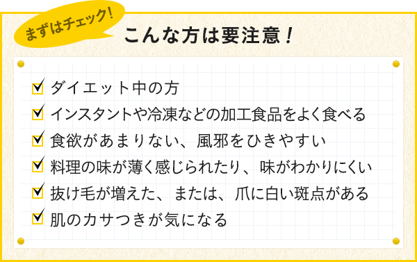 ダイエット中の方 インスタントや冷凍などの加工食品をよく食べる 食欲があまりない、風邪をひきやすい 料理の味が薄く感じられるたり、味がわかりにくい 抜け毛が増えた、または、爪に白い斑点がある 肌のカサつきが気になる
