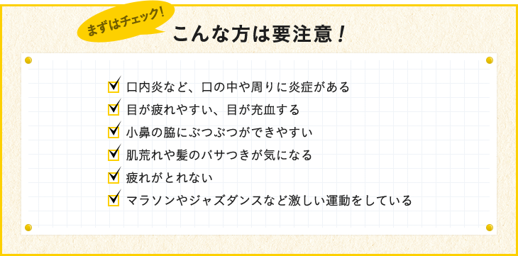 口内炎など、口の中や周りに炎症がある 目が疲れやすい、目が充血する 小鼻の脇にぶつぶつができやすい 肌荒れや髪のパサつきが気になる 疲れがとれない マラソンやジャズダンスなど激しい運動をしている