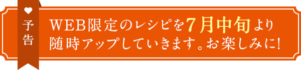 予告　WEB限定のレシピを7月中旬より随時アップしていきます。お楽しみに！