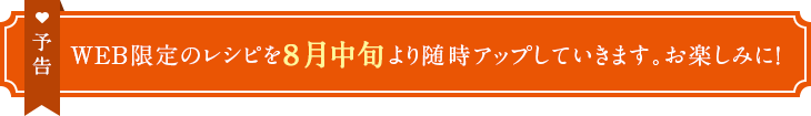 予告　WEB限定のレシピを8月中旬より随時アップしていきます。お楽しみに！