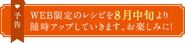 予告　WEB限定のレシピを8月中旬より随時アップしていきます。お楽しみに！