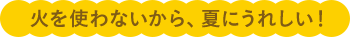 火を使わないから、夏にうれしい!