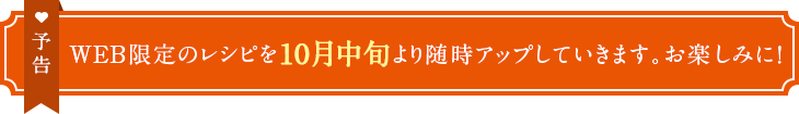 予告　WEB限定のレシピを10月中旬より随時アップしていきます。お楽しみに！