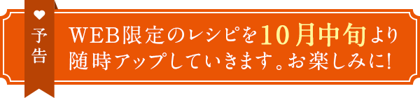予告　WEB限定のレシピを10月中旬より随時アップしていきます。お楽しみに！