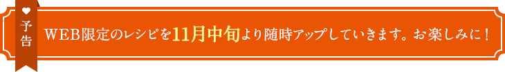 予告　WEB限定のレシピを11月中旬より随時アップしていきます。お楽しみに！