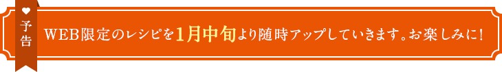 予告　WEB限定のレシピを1月中旬より随時アップしていきます。お楽しみに！