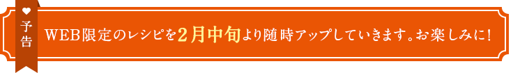 予告　WEB限定のレシピを2月中旬より随時アップしていきます。お楽しみに！