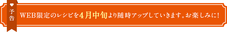 予告　WEB限定のレシピを4月中旬より随時アップしていきます。お楽しみに！