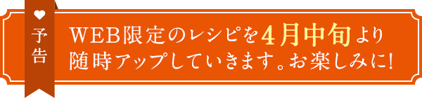 予告　WEB限定のレシピを4月中旬より随時アップしていきます。お楽しみに！