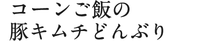 コーンご飯の豚キムチどんぶり