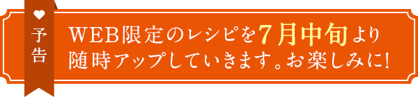 予告　WEB限定のレシピを7月中旬より随時アップしていきます。お楽しみに！