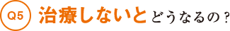 Q5治療しないとどうなるの？