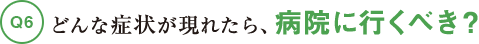 Q6どんな症状が現れたら、病院に行くべき？